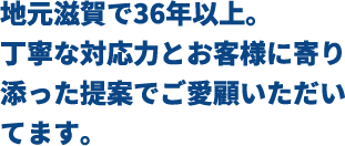 地元滋賀で36年以上。丁寧な対応力とお客様に寄り添った提案でご愛顧いただいています。